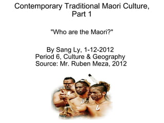 Contemporary Traditional Maori Culture, Part 1   &quot;Who are the Maori?&quot; By Sang Ly, 1-12-2012 Period 6, Culture & Geography   Source: Mr. Ruben Meza, 2012 