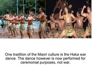 One tradition of the Maori culture is the Haka war dance. The dance however is now performed for ceremonial purposes, not war. 