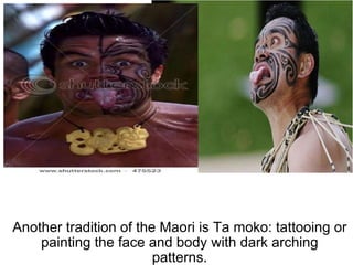 Another tradition of the Maori is Ta moko: tattooing or painting the face and body with dark arching patterns. 