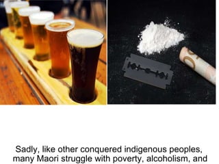 Sadly, like other conquered indigenous peoples,  many Maori struggle with poverty, alcoholism, and drug abuse. 