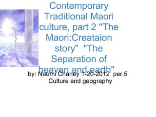 Contemporary
     Traditional Maori
    culture, part 2 ''The
      Maori:Creataion
        story" "The
       Separation of
    heaven and earth"per.5
by: Naomi Chaney 1-20-2012
     Culture and geography
 