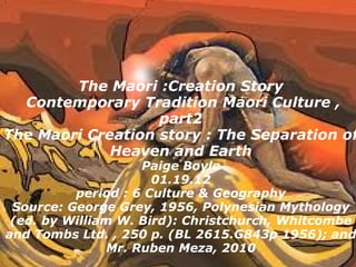 The Maori :Creation Story   Contemporary Tradition Maori Culture , part2 The Maori Creation story : The Separation of Heaven and Earth Paige Boyle 01.19.12 period : 6 Culture & Geography Source: George Grey, 1956, Polynesian Mythology (ed. by William W. Bird): Christchurch, Whitcombe and Tombs Ltd. , 250 p. (BL 2615.G843p 1956); and Mr. Ruben Meza, 2010 