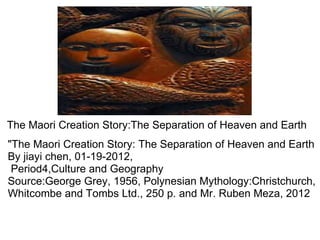 The Maori Creation Story:The Separation of Heaven and Earth &quot;The Maori Creation Story: The Separation of Heaven and Earth By jiayi chen, 01-19-2012,   Period4,Culture and Geography Source:George Grey, 1956, Polynesian Mythology:Christchurch, Whitcombe and Tombs Ltd., 250 p. and Mr. Ruben Meza, 2012                     