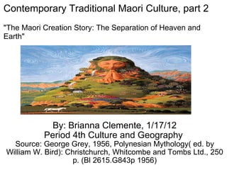 By: Brianna Clemente, 1/17/12 Period 4th Culture and Geography  Source: George Grey, 1956, Polynesian Mythology( ed. by William W. Bird): Christchurch, Whitcombe and Tombs Ltd., 250 p. (Bl 2615.G843p 1956) Contemporary Traditional Maori Culture, part 2  &quot;The Maori Creation Story: The Separation of Heaven and Earth&quot; 