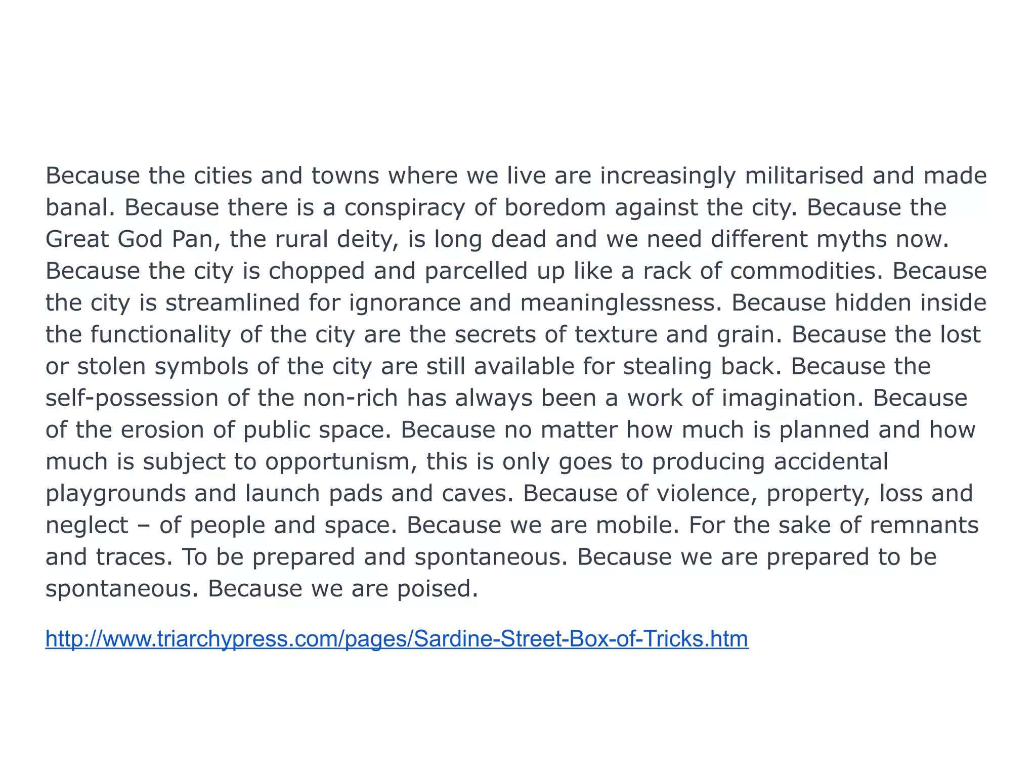 Because the cities and towns where we live are increasingly militarised and made
banal. Because there is a conspiracy of boredom against the city. Because the
Great God Pan, the rural deity, is long dead and we need different myths now.
Because the city is chopped and parcelled up like a rack of commodities. Because
the city is streamlined for ignorance and meaninglessness. Because hidden inside
the functionality of the city are the secrets of texture and grain. Because the lost
or stolen symbols of the city are still available for stealing back. Because the
self-possession of the non-rich has always been a work of imagination. Because
of the erosion of public space. Because no matter how much is planned and how
much is subject to opportunism, this is only goes to producing accidental
playgrounds and launch pads and caves. Because of violence, property, loss and
neglect – of people and space. Because we are mobile. For the sake of remnants
and traces. To be prepared and spontaneous. Because we are prepared to be
spontaneous. Because we are poised.
http://www.triarchypress.com/pages/Sardine-Street-Box-of-Tricks.htm
 
