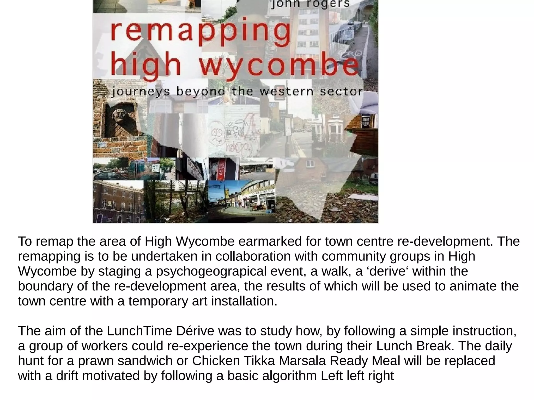 To remap the area of High Wycombe earmarked for town centre re-development. The
remapping is to be undertaken in collaboration with community groups in High
Wycombe by staging a psychogeograpical event, a walk, a ‘derive‘ within the
boundary of the re-development area, the results of which will be used to animate the
town centre with a temporary art installation.
The aim of the LunchTime Dérive was to study how, by following a simple instruction,
a group of workers could re-experience the town during their Lunch Break. The daily
hunt for a prawn sandwich or Chicken Tikka Marsala Ready Meal will be replaced
with a drift motivated by following a basic algorithm Left left right
 