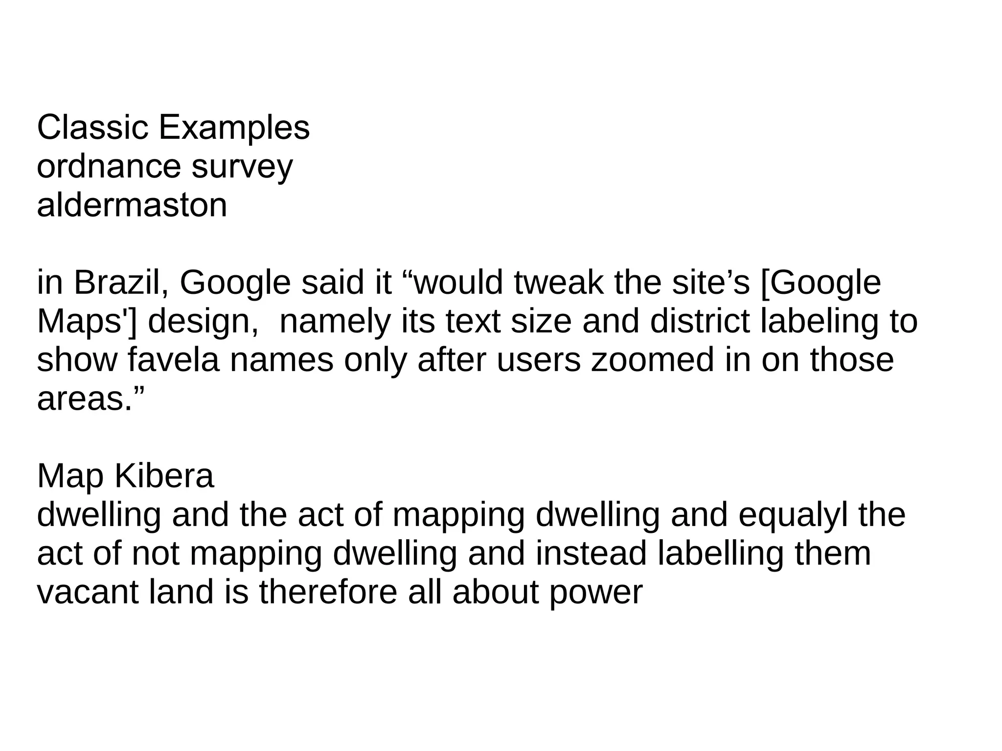 Classic Examples
ordnance survey
aldermaston
in Brazil, Google said it “would tweak the site’s [Google
Maps'] design, namely its text size and district labeling to
show favela names only after users zoomed in on those
areas.”
Map Kibera
dwelling and the act of mapping dwelling and equalyl the
act of not mapping dwelling and instead labelling them
vacant land is therefore all about power
 