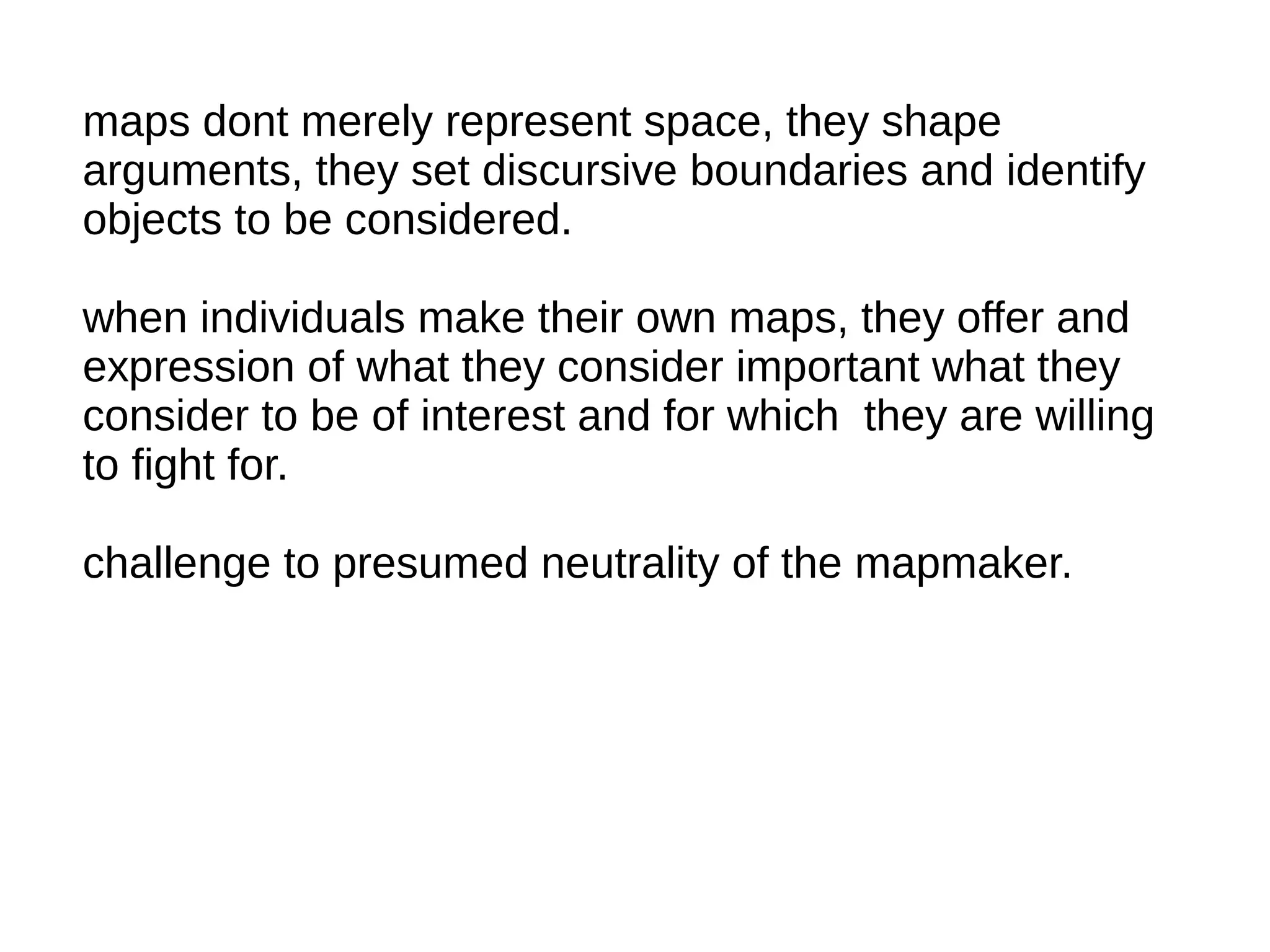 maps dont merely represent space, they shape
arguments, they set discursive boundaries and identify
objects to be considered.
when individuals make their own maps, they offer and
expression of what they consider important what they
consider to be of interest and for which they are willing
to fight for.
challenge to presumed neutrality of the mapmaker.
 
