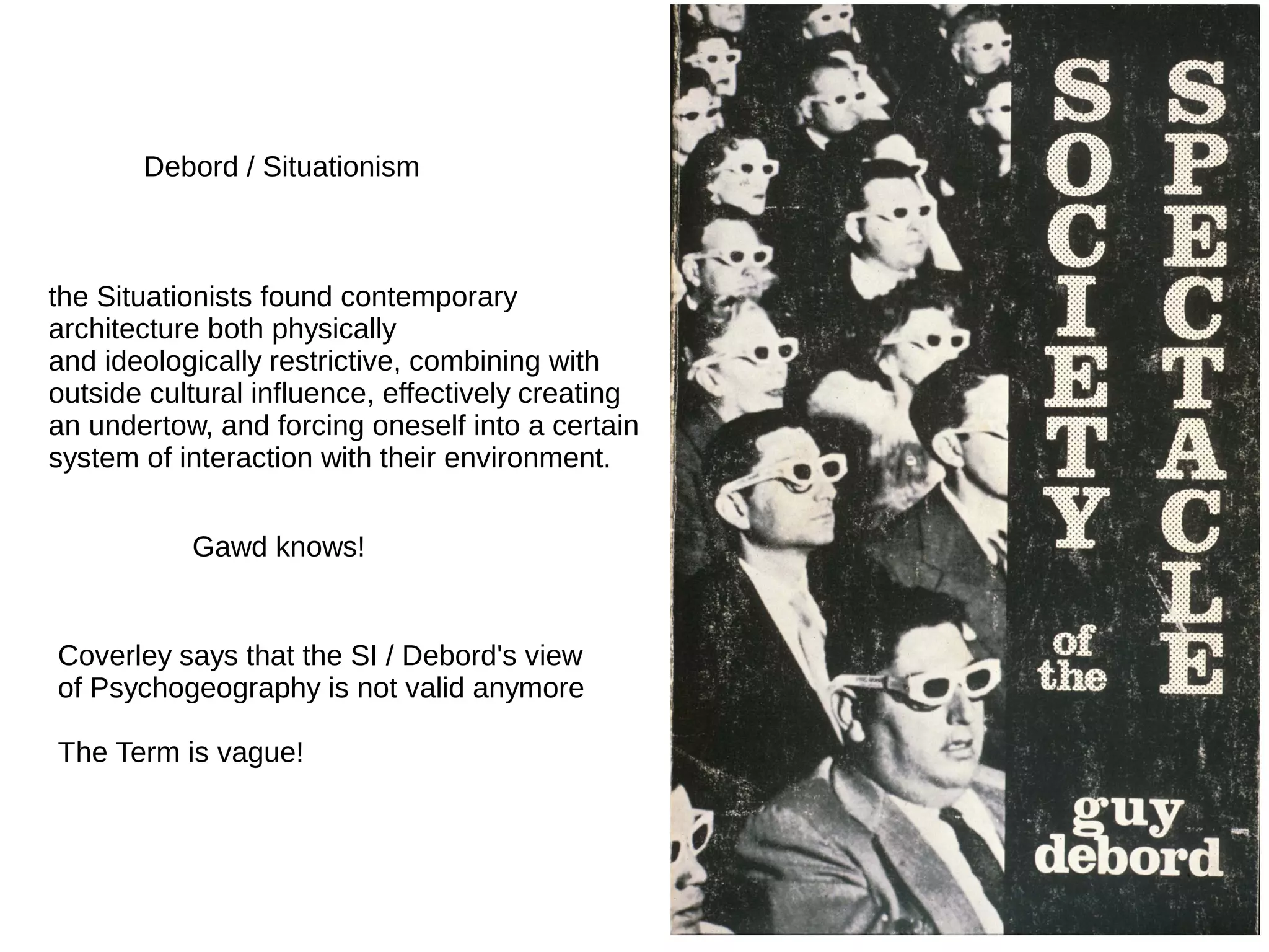 Debord / Situationism
the Situationists found contemporary
architecture both physically
and ideologically restrictive, combining with
outside cultural influence, effectively creating
an undertow, and forcing oneself into a certain
system of interaction with their environment.
Gawd knows!
Coverley says that the SI / Debord's view
of Psychogeography is not valid anymore
The Term is vague!
 