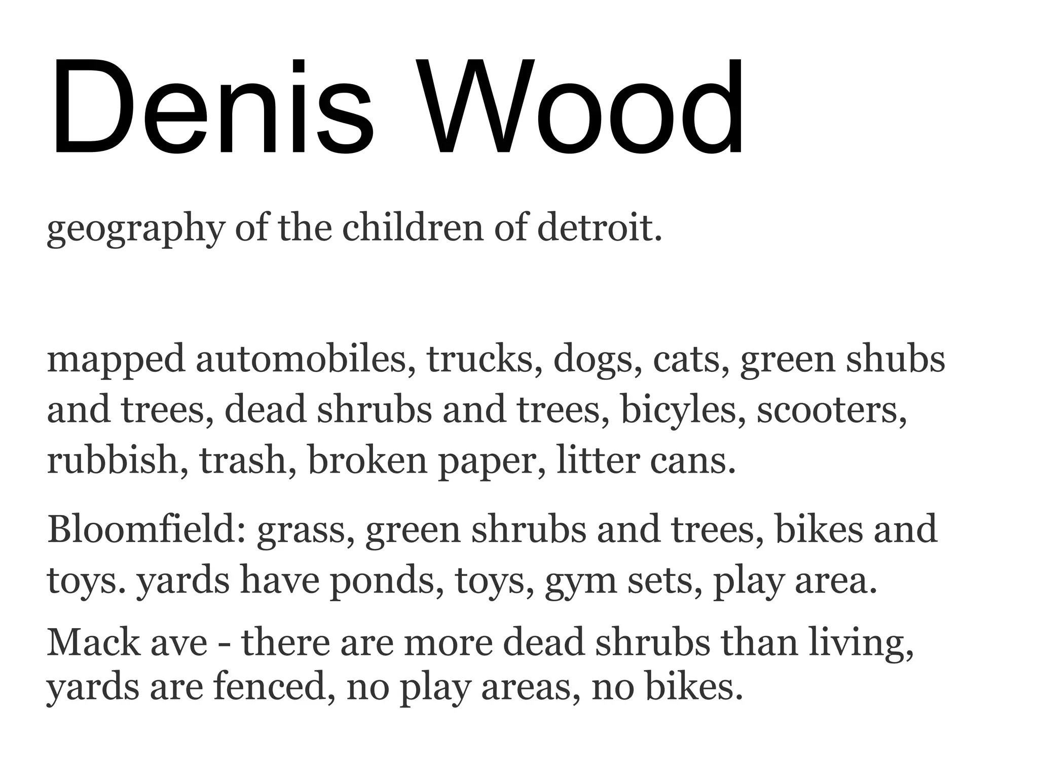 Denis Wood
geography of the children of detroit.
mapped automobiles, trucks, dogs, cats, green shubs
and trees, dead shrubs and trees, bicyles, scooters,
rubbish, trash, broken paper, litter cans.
Bloomfield: grass, green shrubs and trees, bikes and
toys. yards have ponds, toys, gym sets, play area.
Mack ave - there are more dead shrubs than living,
yards are fenced, no play areas, no bikes.
 