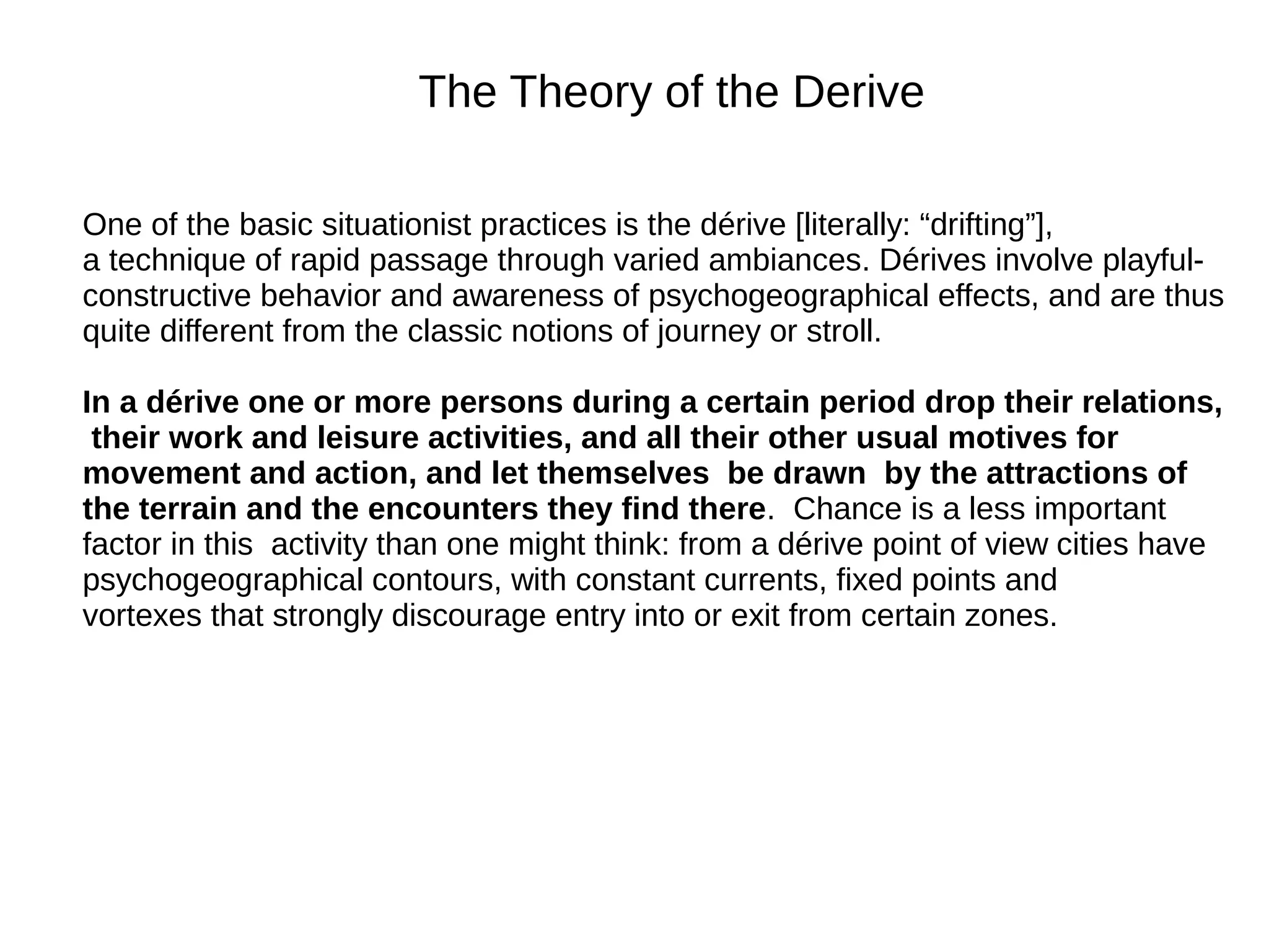 The Theory of the Derive
One of the basic situationist practices is the dérive [literally: “drifting”],
a technique of rapid passage through varied ambiances. Dérives involve playful-
constructive behavior and awareness of psychogeographical effects, and are thus
quite different from the classic notions of journey or stroll.
In a dérive one or more persons during a certain period drop their relations,
their work and leisure activities, and all their other usual motives for
movement and action, and let themselves be drawn by the attractions of
the terrain and the encounters they find there. Chance is a less important
factor in this activity than one might think: from a dérive point of view cities have
psychogeographical contours, with constant currents, fixed points and
vortexes that strongly discourage entry into or exit from certain zones.
 