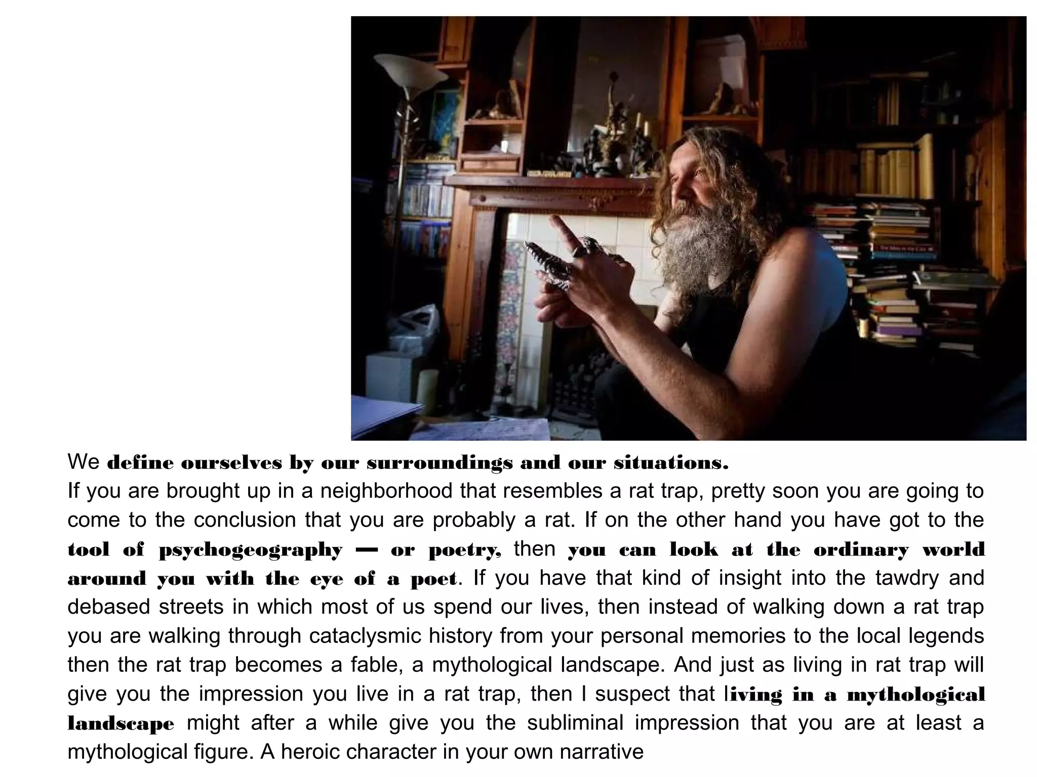 We define ourselves by our surroundings and our situations.
If you are brought up in a neighborhood that resembles a rat trap, pretty soon you are going to
come to the conclusion that you are probably a rat. If on the other hand you have got to the
tool of psychogeography — or poetry, then you can look at the ordinary world
around you with the eye of a poet. If you have that kind of insight into the tawdry and
debased streets in which most of us spend our lives, then instead of walking down a rat trap
you are walking through cataclysmic history from your personal memories to the local legends
then the rat trap becomes a fable, a mythological landscape. And just as living in rat trap will
give you the impression you live in a rat trap, then l suspect that living in a mythological
landscape might after a while give you the subliminal impression that you are at least a
mythological figure. A heroic character in your own narrative
 