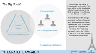 Bring up theme of Protection
3 People Worldwide
The Big Unveil
Link To A Bigger Movement
Twitter
Facebook
7 Lucky Winners Go To Paris
Cancer Burns
Congenital Disorders
INTEGRATED CAMPAIGN
With Zorbing, the theme of
Protection will be dominant. The
thrust will be on the idea that La
Roche Posay is similar to the
Zorb; embracing you, while you
live the way you want.
In order to connect to a larger
movement, La Roche Posay will
work with three people to treat
cancer scars, burn victims and
people with congenital skin
disorders. Their motivating
stories will inspire the initiative
to reach out to as many people
possible with similar stories.
 