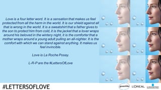 #LETTERSOFLOVE
Love is a four letter word. It is a sensation that makes us feel
protected from all the harm in the world. It is our shield against all
that is wrong in the world. It is a sweatshirt that a father gives to
the son to protect him from cold, it is the jacket that a lover wraps
around his beloved in the wintery night, it is the comforter that a
mother wraps around a young adult pulling an all-nighter. It is the
comfort with which we can stand against anything. It makes us
feel invincible.
Love is La Roche Posay.
L-R-P are the #LettersOfLove
 