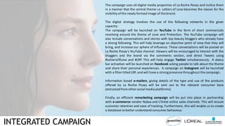 INTEGRATED CAMPAIGN
The campaign uses all digital media properties of La Roche Posey and incline them
in a manner that the central theme i.e. Letters of Love becomes the reason for the
visibility ofthe newly formed image of the brand.
The digital strategy involves the use of the following networks in the given
capacity:
The campaign will be launched on YouTube in the form of short commercials
revolving around the theme of Love and Protection. The YouTube campaign will
also include conversations and stories with top beauty bloggers who already have
a strong following. This will help leverage an objective point of view that they will
bring, and increase our sphere of influence. These conversations will be posted on
La Roche Posay’s YouTube channel. Viewers will be encouraged to interact with the
bloggers and the brand via the comments section, and direct Tweets using
#LettersOfLove and #LRP. This will help engage Twitter simultaneously. A status
bar activation will be launched on Facebook asking people to talk about the theme
and share their personal experiences. A campaign on Instagram will be launched
with a filter titled LRP, and will have a strongpresence throughout the campaign.
Information based e-mailers, giving details of the type and use of the products
offered by La Roche Posay will be sent out to the relevant consumer base
(extracted fromother social media platforms).
Finally, an efficient remarketing campaign will be put into place in partnership
with e-commerce vendor Nykaa and L’Orèal online sales channels. This will ensure
customer retention and ease of tracking. Furthermore, this will enable us to create
a database to better understand consumer behaviour.
 