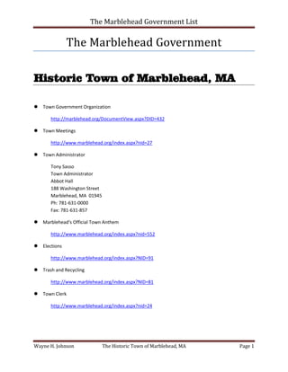 The Marblehead Government List

              The Marblehead Government

Historic Town of Marblehead, MA

Town Government Organization

       http://marblehead.org/DocumentView.aspx?DID=432

Town Meetings

       http://www.marblehead.org/index.aspx?nid=27

Town Administrator

       Tony Sasso
       Town Administrator
       Abbot Hall
       188 Washington Street
       Marblehead, MA 01945
       Ph: 781-631-0000
       Fax: 781-631-857

Marblehead's Official Town Anthem

       http://www.marblehead.org/index.aspx?nid=552

Elections

       http://www.marblehead.org/index.aspx?NID=91

Trash and Recycling

       http://www.marblehead.org/index.aspx?NID=81

Town Clerk

       http://www.marblehead.org/index.aspx?nid=24




Wayne H. Johnson               The Historic Town of Marblehead, MA   Page 1
 