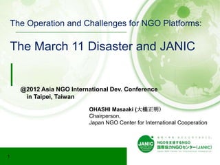 The Operation and Challenges for NGO Platforms:

    The March 11 Disaster and JANIC


      @2012 Asia NGO International Dev. Conference
       in Taipei, Taiwan

                            OHASHI Masaaki (大橋正明）
                            Chairperson,
                            Japan NGO Center for International Cooperation




1
 