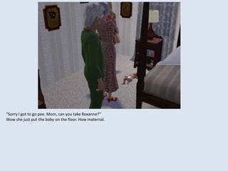 “Sorry I got to go pee. Mom, can you take Roxanne?”
Wow she just put the baby on the floor. How maternal.
 