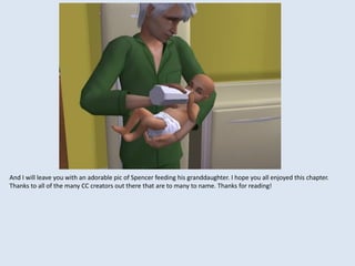 And I will leave you with an adorable pic of Spencer feeding his granddaughter. I hope you all enjoyed this chapter.
Thanks to all of the many CC creators out there that are to many to name. Thanks for reading!
 