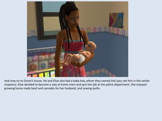 And now on to Orson’s house. He and Elise also had a baby boy, whom they named Ash (you net him in the earlier
chapters). Elise decided to become a stay at home mom and quit her job at the police department. She enjoyed
growing home made basil and cannabis for her husband, and sewing quilts.
 