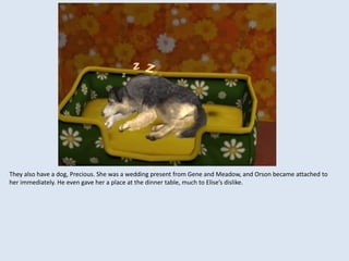 They also have a dog, Precious. She was a wedding present from Gene and Meadow, and Orson became attached to
her immediately. He even gave her a place at the dinner table, much to Elise’s dislike.
 