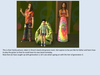 This is their family picture, taken in Orson’s band and groove room. Ash aspires to be just like his father and learn how
to play the guitar so that he could have his own band someday.
Now that we have caught up with generation 2, let’s see what’s going on with the heir of generation 3.
 