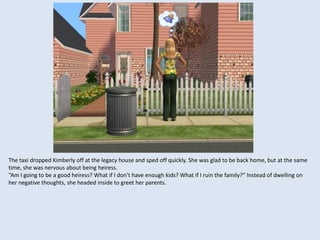 The taxi dropped Kimberly off at the legacy house and sped off quickly. She was glad to be back home, but at the same
time, she was nervous about being heiress.
“Am I going to be a good heiress? What if I don’t have enough kids? What if I ruin the family?” Instead of dwelling on
her negative thoughts, she headed inside to greet her parents.
 