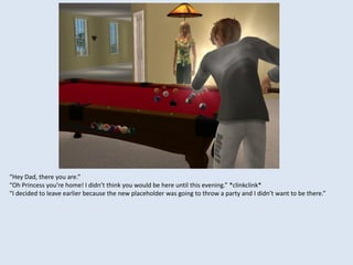 “Hey Dad, there you are.”
“Oh Princess you’re home! I didn’t think you would be here until this evening.” *clinkclink*
“I decided to leave earlier because the new placeholder was going to throw a party and I didn’t want to be there.”
 