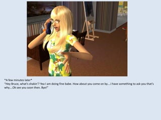 *A few minutes later*
“Hey Bruce, what’s shakin’? Yea I am doing fine babe. How about you come on by….I have something to ask you that’s
why….Ok see you soon then. Bye!”
 