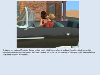 Betty and her husband Professor Gerard settled nicely into their new home, and even bought a black convertible
compliments of Motherlode Savings and Loans. Making out in the car became one of their past times, next to being a
part of the free love movement.
 