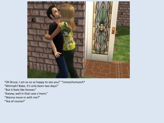 “Oh Bruce, I am so so so happy to see you!” *smoochsmooch*
“Mmmph! Babe, it’s only been two days!”
“But it feels like forever.”
“Awww, well in that case c’mere.”
“Wanna move in with me?”
“Yea of course!”
 