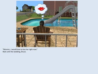 “Mmmm…I would love to kiss her right now.”
Wait until the wedding, Bruce.
 