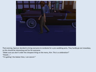 That evening, Spencer decided to bring everyone to Londoste for a pre-wedding party. They hardly go out nowadays,
so this should be interesting and fun for everyone.
“Make sure you don’t order the cheapest thing on the menu, Kim. This is a celebration!”
“Daaad….”
“I’m getting’ the lobster then, I am starvin’.”
 