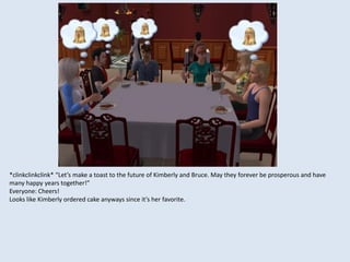 *clinkclinkclink* “Let’s make a toast to the future of Kimberly and Bruce. May they forever be prosperous and have
many happy years together!”
Everyone: Cheers!
Looks like Kimberly ordered cake anyways since it’s her favorite.
 