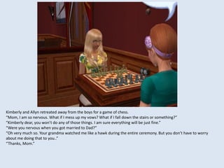 Kimberly and Allyn retreated away from the boys for a game of chess.
“Mom, I am so nervous. What if I mess up my vows? What if I fall down the stairs or something?”
“Kimberly dear, you won’t do any of those things. I am sure everything will be just fine.”
“Were you nervous when you got married to Dad?”
“Oh very much so. Your grandma watched me like a hawk during the entire ceremony. But you don’t have to worry
about me doing that to you..”
“Thanks, Mom.”
 