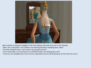 Allyn insisted on doing her daughter’s hair and makeup. She looks very nice in this hairstyle.
“Mom, this is beautiful! I can’t believe I am wearing Grandma’s wedding dress. Wow.”
“You look wonderful dear. I can’t wait to see you get married.”
“I can’t wait either. I am sure Bruce is so confident while I am shaking like a leaf.”
“Trust me, he’s probably even more nervous, especially since he will be giving up his last name for yours.”
 