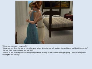 “I love you mom, very very much.”
“I love you too, dear. You are so much like your father. So polite and soft spoken. You and Karen are like night and day.”
“Do you think Karen will ever get married?”
“I doubt it. But, marriage isn’t for everyone you know. As long as she is happy. Now, get going. I am sure everyone is
waiting for you already.”
 