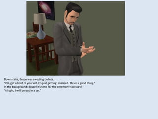 Downstairs, Bruce was sweating bullets.
“OK, get a hold of yourself. It’s just getting’ married. This is a good thing.”
In the background: Bruce! It’s time for the ceremony too start!
“Alright, I will be out in a sec.”
 
