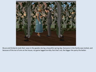 Bruce and Kimberly took their vows in the gazebo during a beautiful spring day. Everyone in the family was invited, and
because of the ton of sims at the house, my game lagged terribly. But that’s ok, the bigger the party the better.
 