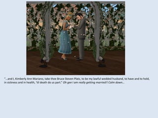 “…and I, Kimberly Ann Mariano, take thee Bruce Steven Platz, to be my lawful wedded husband, to have and to hold,
in sickness and in health, ‘til death do us part.” Oh gee I am really getting married!! Calm down…
 