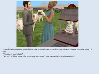 Kimberly, being all polite, gently fed her new husband. I was honestly hoping she was a shover, just to be funny. Oh
well.
“This cake is lovely, babe.”
“Yes, isn’t it? Mom made it for us because she couldn’t bear having the local bakery doing it.”
 