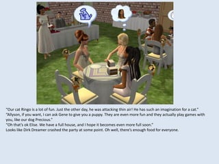 “Our cat Ringo is a lot of fun. Just the other day, he was attacking thin air! He has such an imagination for a cat.”
“Allyson, if you want, I can ask Gene to give you a puppy. They are even more fun and they actually play games with
you, like our dog Precious.”
“Oh that’s ok Elise. We have a full house, and I hope it becomes even more full soon.”
Looks like Dirk Dreamer crashed the party at some point. Oh well, there’s enough food for everyone.
 