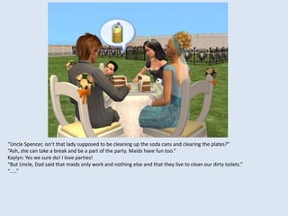 “Uncle Spencer, isn’t that lady supposed to be cleaning up the soda cans and clearing the plates?”
“Ash, she can take a break and be a part of the party. Maids have fun too.”
Kaylyn: Yes we sure do! I love parties!
“But Uncle, Dad said that maids only work and nothing else and that they live to clean our dirty toilets.”
“…..”
 