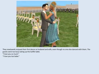 They newlyweds enjoyed their first dance as husband and wife, even though no one else danced with them. The
guests were too busy eating up the buffet table.
“I love you so much.”
“I love you too babe.”
 