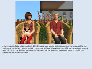 A few years later, Betty got pregnant with Sally. She was a huge surprise for the couple since they discussed that they
would prefer not to have children. But Betty got careless with one of her visitors one night, and got pregnant anyways.
Betty told Gerard that Sally was his to avoid an argument, and she hopes that it will never come out that his best
friend Travis was actually the father.
 