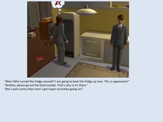 “Man! Who turned the fridge around?! I am going to beat this fridge up man. This is oppression!”
“Brother, please go eat the food outside. That’s why is it’s there.”
“But I want some chips man! I got major munchies going on!”
 