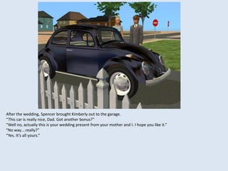 After the wedding, Spencer brought Kimberly out to the garage.
“This car is really nice, Dad. Got another bonus?”
“Well no, actually this is your wedding present from your mother and I. I hope you like it.”
“No way….really?”
“Yes. It’s all yours.”
 