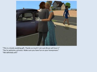 “This is a lovely wedding gift. Thanks so much! I am sure Bruce will love it.”
“You’re welcome, princess. Make sure you have fun on your honeymoon.”
“We definitely will.”
 