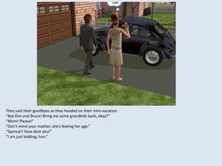 They said their goodbyes as they headed on their mini-vacation.
“Bye Kim and Bruce! Bring me some grandkids back, okay?”
“Mom! Please!”
“Don’t mind your mother, she’s feeling her age.”
“Spencer! How dare you!”
“I am just kidding, hun.”
 