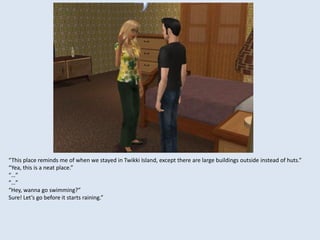 “This place reminds me of when we stayed in Twikki Island, except there are large buildings outside instead of huts.”
“Yea, this is a neat place.”
“…”
“…”
“Hey, wanna go swimming?”
Sure! Let’s go before it starts raining.”
 